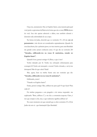 Ouça-me, atentamente: Há, no Espírito Santo, uma maneira pela qual você pode se aproximar da Palavra de forma que ela se torne VIVA dentro de você. Isso não apenas adoecerá o diabo, mas também afastará c destruirá toda enfermidade do seu corpo. 
Na leitura de Judas, descobri que os versículos 19 e 20 são um só pensamento c não devem ser considerados separadamente. Quando fiz essa descoberta, dei o primeiro passo, no meu interior, para uma liberdade tão grande como jamais conhecera antes. O que diz no versículo 20? "Amados, edificando-vos na vossa fé santíssima, orando no Espírito Santo". 
Quando li isso, pensei comigo: O, Deus, o que é isso? 
Tenho clamado por fé. Tenho me esforçado sobremaneira para conseguir fé! Tenho até ameaçado o monte! Tenho chorado, e até já me desesperei! Mas do que valeu? Nada! 
Mas, agora, bem na minha frente está um versículo que diz: "Amados, edificando-vos na vossa fé santíssima". 
Edificando, como? 
"Orando no Espírito Santo". 
Então, pensei comigo: Mas, edificar-me para quê? O que fazer? Para onde ir? 
Fiz minhas perguntas a um pregador e ele tentou responder- me explicando: "Bem, edificar é.", e me deu a costumeira resposta. Claro, é isso que sempre se diz, mas, o que realmente significa edificar-se? 
No exato momento em que entendi que os dois versículos 19 e 20 de Judas são um só - que iluminação! Que liberdade!  