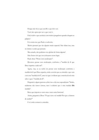Porque não fui eu que escolhi o que devo ser. 
Você não optou por ser o que você é. 
Está vendo o que acontece com muitos pregadores quando chegam ao púlpito? 
Foi contra isso que Paulo os advertiu. 
Muitos pensam que são alguém muito especial. Não falam isso, mas no íntimo é assim que pensam. 
Meu amado, não podemos nos gloriar de forma alguma! 
Não fomos nós que nos colocamos nesse lugar. 
Paulo disse: "Pense com moderação". 
Devemos pensar com moderação, conforme a "medida da fé que Deus repartiu a cada um". 
Agora, veja, se eu tenho de pensar com moderação conforme a medida da fé que Deus repartiu, então convém que eu entenda o que vem a ser essa "medida de fé", uma vez que é evidente que a maioria de nós não sabe o que é "medida da fé". 
Perguntei a alguns pastores sobre isso e eles me responderam: "Irmão, realmente não temos certeza, mas é evidente que é uma medida DA medida". 
Bem, que importa se nem uma e nem outra funciona! 
Assim, perguntei a Deus: "O que vem a ser medida? Por que a chamou de medida?" 
E só então comecei a entender.  