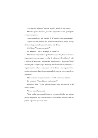 Será que você sabe que "medida" significa parcela de um inteiro? 
Observe: quatro "medidas", cada uma representando uma quarta parte formam um inteiro. 
Assim, entendemos que "medida da fé" significa parte, parcela da fé. 
Alguns dias atrás, levantei-me, no meu quarto de hotel, e logo meu pé direito começou a reclamar contra minha mão direita. 
O pé disse: "Estou contra a mão". 
Eu perguntei: "Alto lá, pé! O que há com você?" 
O pé disse: "Veja, só a mão aperta a mão dos outros, dá as boas-vindas às pessoas. As pessoas tratam as unhas da mão com todo cuidado. A mão é símbolo de bem-estar e status de vida. Mas o que você faz comigo? Você me olha por 30 segundos por dia e logo me enfia dentro de uma meia. A seguir, você me enfia no sapato para o resto do dia e me esquece. Estou cansado disso tudo. Também estou cansado de suportar todo o peso desse ministério". 
Mais ou menos naquele momento o ouvido começou a reclamar. 
Eu perguntei: "O que há com você, ouvido?" 
O ouvido disse: "Tenho queixas contra o olho. Por que ele é tão bonito assim?" 
"Como assim?", perguntei. 
"Veja, o olho tem o privilégio de ver os outros. O olho tem até sua própria linguagem. Mas o que é que você faz comigo? Primeiro você me perfura e pendura pesos em mim".  
