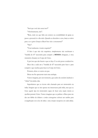 "Será que você não sente isso?" 
"Absolutamente, não". 
"Bem, toda vez que falta um centavo na contabilidade da igreja eu passo a procurá-lo o dia todo. Quando eu descubro o erro, lanço as mãos para o ar e grito: Graças a Deus! Isso não o entusiasma?" 
"Não". 
"Você realmente é muito esquisito!" 
O fato é que não são esquisitos, simplesmente não receberam a "medida de fé" necessária para cumprir a MINHA obrigação, o meu ministério (função) no Corpo de Cristo. 
E por isso que não fazem o que eu faço. E eu não posso condená-los. 
Deus deu a cada um a "medida de fé" necessária para fazer e para cumprir o que recebeu para fazer no Corpo de Cristo. 
Portanto, deixe os outros em paz. 
Deixe-me lhe apresentar mais uma analogia. 
Vamos imaginar, por um momento, que acabo de concluir (realizar) o "ofício" da minha vida. 
Suponhamos que eu tivesse sido chamado para ser missionário na índia. Imagine que eu não apenas me interessasse pela índia, mas que eu fosse aquele tipo de missionário capaz de fazer uma nação inteira se ajoelhar perante Cristo. Vamos imaginar que eu pedisse a Deus para me dar um bilhão de dólares e então conseguisse colocar um satélite para evangelização nos céus da índia e uma estação receptora cm cada aldeia.  