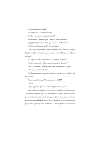 A senhora é de qual época?" 
Ela respondeu: "A mesma que a sua". 
"Então, como é que eu não a conheci?" 
Não consegui a resposta, pois a porta se abriu novamente. 
Eu perguntei à senhora: "Será que aquela é a SUA coroa?" 
"Foi isso que Jesus me falou", ela respondeu. 
"Mas é igual a minha! O que foi que a senhora fez? Ganhou os Estados Unidos para Jesus? Israel? Onde a senhora estava? Nunca ouvi falar da senhora!" 
Ela respondeu: "Eu era membro da sua igreja, Roberson". 
Exclamei, espantado: "O que a senhora está me dizendo?" 
"Sim", ela afirmou, "fui responsável pela ala esquerda da igreja!" 
"Mas o que a senhora fazia?" 
"Eu limpava tudo, arrumava as cadeiras para que você pudesse ter bons cultos". 
"Mas... mas...", titubeei: "E aquela coroa é SUA?" 
"Sim, é". 
Eu não aguentei: "Jesus, eu preciso registrar uma queixa". 
Jesus veio, colocou a mão no meu ombro com toda compaixão e disse: "Roberson, Roberson, você não deve pensar de si mais do que convém, pois você não mereceu o ministério que você teve. Eu o separei para isso, segundo a minha GRAÇA. Eu lhe dei a "medida de fé" que era necessária para você ir ganhar a índia. Realmente, eu não esperava nada menos de  