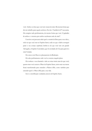 você. Ambos os dons que você tem vieram de mim. Da mesma forma que dei um trabalho para aquela senhora c lhe dei a "medida de fé" necessária. Ela cumpriu tudo perfeitamente, da mesma forma que você. O galardão de ambos c o mesmo pois ambos receberam tudo de mim". 
Convém você procurar saber qual a vontade de Deus para a sua vida e, toda vez que você orar no Espírito Santo, toda vez que o diabo conseguir parar o seu avanço espiritual, lembre-se de que você tem um grande Advogado, o Espírito Consolador, que foi envidado do Céu para guiá-lo à toda Verdade. 
Ele estava com Deus no planejamento da Redenção. 
Ele sabe perfeitamente onde você se encaixa naquele plano. 
Ele conhece o seu chamado c sabe as coisas muito mais do que você; quanto mais você exercer o Plano do Espírito Santo, tanto mais sua mente ficará transformada para entender a Palavra dEle, como também para entender qual é o Plano dEle para a sua vida. 
Isto é a mortificação verdadeira através do Espírito Santo. 
 