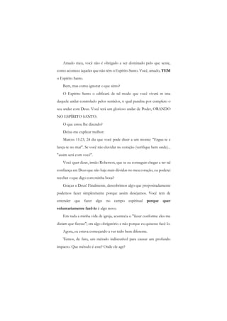 Amado meu, você não é obrigado a ser dominado pelo que sente, como acontece àqueles que não têm o Espírito Santo. Você, amado, TEM o Espírito Santo. 
Bem, mas como ignorar o que sinto? 
O Espírito Santo o edificará de tal modo que você viverá m ima daquele andar controlado pelos sentidos, o qual paralisa por completo o seu andar com Deus. Você terá um glorioso andar de Poder, ORANDO NO ESPÍRITO SANTO. 
O que estou lhe dizendo? 
Deixe-me explicar melhor: 
Marcos 11:23, 24 diz que você pode dizer a um monte: "Ergue-te e lança-te no mar". Se você não duvidar no coração (verifique bem onde)... "assim será com você". 
Você quer dizer, irmão Roberson, que se eu conseguir chegar a ter tal confiança em Deus que não haja mais dúvidas no meu coração, eu poderei receber o que digo com minha boca? 
Graças a Deus! Finalmente, descobrimos algo que propositadamente podemos fazer simplesmente porque assim desejamos. Você tem de entender que fazer algo no campo espiritual porque quer voluntariamente fazê-lo é algo novo. 
Em toda a minha vida de igreja, acontecia o "fazer conforme eles me diziam que fizesse"; era algo obrigatório e não porque eu quisesse fazê-lo. 
Agora, eu estava começando a ver tudo bem diferente. 
Temos, de fato, um método indiscutível para causar um profundo impacto. Que método é esse? Onde ele age?  