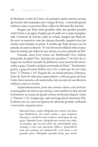 104
de blasfemar o nome de Cristo e de perseguir aquelas mesmas pessoas
que haviam sido compradas com o sangue de Jesus – cometendo grande
violência contra os preciosos filhos e filhas do Altíssimo Rei celestial.
Imagino que Paulo tinha pesadelos sobre seus pecados passados
contra Cristo e sua igreja. Imagino que ele podia ver o corpo ensangüen-
tado e fraturado de Estêvão, caído na estrada. Imagino que Paulo po-
dia ouvir na memória o som das crianças chorando, enquanto seus pais
cristãos eram lançados na prisão. À medida que Paulo pensava em seu
passado, era como se dissesse: “Se você tivesse de enfileirar todos os peca-
dores do mundo, por ordem de suas ofensas, eu seria o primeiro da fila!”
Contudo, como Jesus tratou este blasfemador? Este violento
perseguidor da igreja? Este “principal dos pecadores”? Ao invés de es-
magar este insolente causador de problemas, Jesus mostrou-lhe miseri-
córdia e graça. Citando o próprio testemunho de Paulo: “Transbordou,
porém, a graça de nosso Senhor com a fé e o amor que há em Cristo
Jesus” (1 Timóteo 1.14). Naquele dia, na estrada próxima a Damasco,
Saulo de Tarso foi salvo pela surpreendente e soberana graça de Jesus
Cristo. Jesus mostrou a ele misericórdia, bem no meio de sua obsessiva
violência contra os cristãos.
Surpreendentemente, Jesus não somente salvou a este destruti-
vo perseguidor, do inferno que merecia, como também fez dele um útil
instrumento no avanço do grande esforço missionário daquele tempo
(1 Timóteo 1.12). Imagino que, após um longo dia de ministério, Pau-
lo deitava em sua cama em lágrimas de admirada gratidão, molhando
o travesseiro, enquanto orava:
Querido Jesus, muito obrigado por tomar esta boca
que blasfemava seu santo nome e que respirava
ameaças, e enchê-la com as doces mensagens de sua
graça. Querido Jesus, obrigado por tomar este odio-
so coração, que era tão cheio de animosidade para
contigo e com teus preciosos filhos e preenchê-lo
com uma paixão em conhecer-Te e em amar o teu
querido povo. Obrigado, querido Jesus, por tomar
 