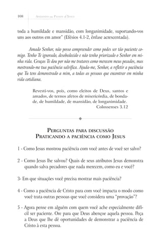 108
toda a humildade e mansidão, com longanimidade, suportando-vos
uns aos outros em amor” (Efésios 4.1-2, ênfase acrescentada).
Amado Senhor, não posso compreender como podes ser tão paciente co-
migo. Tenho Te ignorado, desobedecido e não tenho priorizado o Senhor em mi-
nha vida. Graças Te dou por não me tratares como merecem meus pecados, mas
mostrando-me tua paciência salvífica. Ajuda-me, Senhor, a refletir a paciência
que Tu tens demonstrado a mim, a todas as pessoas que encontrar em minha
vida cotidiana.
Revesti-vos, pois, como eleitos de Deus, santos e
amados, de ternos afetos de misericórdia, de bonda-
de, de humildade, de mansidão, de longanimidade.
Colossenses 3.12
Perguntas para discussão
Praticando a paciência como Jesus
1 - Como Jesus mostrou paciência com você antes de você ser salvo?
2 - Como Jesus lhe salvou? Quais de seus atributos Jesus demonstra
quando salva pecadores que nada merecem, como eu e você?
3- Em que situações você precisa mostrar mais paciência?
4 - Como a paciência de Cristo para com você impacta o modo como
você trata outras pessoas que você considera uma “provação”?
5 - Agora pense em alguém com quem você ache especialmente difí-
cil ser paciente. Ore para que Deus abençoe aquela pessoa. Peça
a Deus que lhe dê oportunidades de demonstrar a paciência de
Cristo à esta pessoa.
 