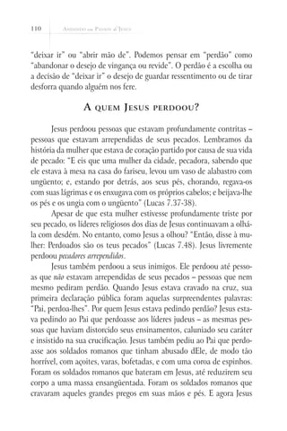 110
“deixar ir” ou “abrir mão de”. Podemos pensar em “perdão” como
“abandonar o desejo de vingança ou revide”. O perdão é a escolha ou
a decisão de “deixar ir” o desejo de guardar ressentimento ou de tirar
desforra quando alguém nos fere.
A quem Jesus perdoou?
Jesus perdoou pessoas que estavam profundamente contritas –
pessoas que estavam arrependidas de seus pecados. Lembramos da
história da mulher que estava de coração partido por causa de sua vida
de pecado: “E eis que uma mulher da cidade, pecadora, sabendo que
ele estava à mesa na casa do fariseu, levou um vaso de alabastro com
ungüento; e, estando por detrás, aos seus pés, chorando, regava-os
com suas lágrimas e os enxugava com os próprios cabelos; e beijava-lhe
os pés e os ungia com o ungüento” (Lucas 7.37-38).
Apesar de que esta mulher estivesse profundamente triste por
seu pecado, os líderes religiosos dos dias de Jesus continuavam a olhá-
la com desdém. No entanto, como Jesus a olhou? “Então, disse à mu-
lher: Perdoados são os teus pecados” (Lucas 7.48). Jesus livremente
perdoou pecadores arrependidos.
Jesus também perdoou a seus inimigos. Ele perdoou até pesso-
as que não estavam arrependidas de seus pecados – pessoas que nem
mesmo pediram perdão. Quando Jesus estava cravado na cruz, sua
primeira declaração pública foram aquelas surpreendentes palavras:
“Pai, perdoa-lhes”. Por quem Jesus estava pedindo perdão? Jesus esta-
va pedindo ao Pai que perdoasse aos líderes judeus – as mesmas pes-
soas que haviam distorcido seus ensinamentos, caluniado seu caráter
e insistido na sua crucificação. Jesus também pediu ao Pai que perdo-
asse aos soldados romanos que tinham abusado dEle, de modo tão
horrível, com açoites, varas, bofetadas, e com uma coroa de espinhos.
Foram os soldados romanos que bateram em Jesus, até reduzirem seu
corpo a uma massa ensangüentada. Foram os soldados romanos que
cravaram aqueles grandes pregos em suas mãos e pés. E agora Jesus
 