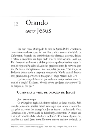Era bem cedo. O hóspede da casa de Simão Pedro levantou-se
quietamente e deslocou-se às ruas frias e ainda escuras da cidade de
Cafarnaum. Fazendo seu caminho junto às alamedas desertas, deixou
a cidade e encontrou um lugar onde poderia estar sozinho. Contudo,
Ele não estava realmente sozinho; passava aquelas primeiras horas da
manhã com seu Pai celestial. Aquelas preciosas horas de conversa com
seu Pai foram abruptamente interrompidas por um Pedro inquieto.
Podemos quase ouvir a pergunta exasperada: “Onde esteve? Estáva-
mos procurando por você em toda parte!” (Veja Marcos 1.35-37).
Quem era aquele homem que dedicava suas primeiras horas da
manhã à oração? Era Jesus. Você já notou que Jesus orava muito? Já
se perguntou por quê?
Como era a vida de oração de Jesus?
Jesus orava sempre
Os evangelhos registram muitos relatos de Jesus orando. Sem
dúvida, Jesus orou muitas outras vezes que não foram testemunha-
das pelos escritores dos evangelhos. James Stewart, professor do Novo
Testamento na Universidade de Edimburgo, comentou: “A oração era
a atmosfera habitual da vida diária de Jesus”.1
Considere algumas das
ocasiões nas quais Jesus orou. Ele orou em seu batismo, no início de
1 Stewart, James S. The life and teaching of Jesus Christ. New York: Abingdon Press, 1978. p. 98.
Orando
como Jesus
12
 