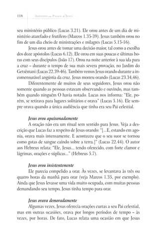 118
seu ministério público (Lucas 3.21). Ele orou antes de um dia de mi-
nistério atarefado e frutífero (Marcos 1.35-39). Jesus também orou no
fim de um dia cheio de ministrações e milagres (Lucas 5.15-16).
Jesus orou antes de tomar uma decisão maior, tal como a escolha
dos doze apóstolos (Lucas 6.12). Ele orou em suas poucas e últimas ho-
ras com seus discípulos (João 17). Orou na noite anterior à sua ida para
a cruz – durante o tempo de sua mais severa provação, no Jardim do
Getsêmani (Lucas 22.39-46). Também vemos Jesus orando durante a in-
comensurável angústia da cruz. Jesus morreu orando (Lucas 23.34,46).
Diferentemente de muitos de seus seguidores, Jesus orou não
somente quando as pessoas estavam observando e ouvindo, mas tam-
bém quando ninguém O havia notado. Lucas nos informa: “Ele, po-
rém, se retirava para lugares solitários e orava” (Lucas 5.16). Ele sem-
pre orava quando a única audiência que tinha era seu Pai celestial.
Jesus orou apaixonadamente
A oração não era um ritual sem sentido para Jesus. Veja a des-
crição que Lucas faz a respeito de Jesus orando: “[...E, estando em ago-
nia, orava mais intensamente. E aconteceu que o seu suor se tornou
como gotas de sangue caindo sobre a terra.]” (Lucas 22.44). O autor
aos Hebreus relata: “Ele, Jesus... tendo oferecido, com forte clamor e
lágrimas, orações e súplicas...” (Hebreus 5.7).
Jesus orou insistentemente
Ele parecia compelido a orar. Às vezes, se levantava às três ou
quatro horas da manhã para orar (veja Marcos 1.35, por exemplo).
Ainda que Jesus levasse uma vida muito ocupada, com muitas pessoas
demandando seu tempo, Jesus tinha tempo para orar.
Jesus orava demoradamente
Algumas vezes, Jesus oferecia orações curtas a seu Pai celestial,
mas em outras ocasiões, orava por longos períodos de tempo – às
vezes, por horas. De fato, Lucas relata uma ocasião em que Jesus
 