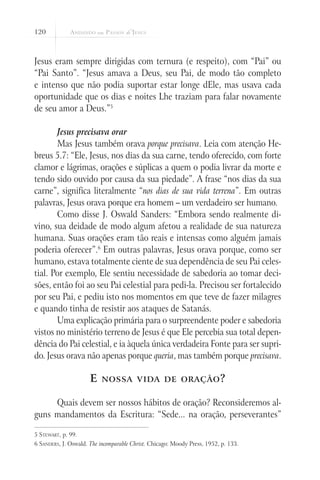 120
Jesus eram sempre dirigidas com ternura (e respeito), com “Pai” ou
“Pai Santo”. “Jesus amava a Deus, seu Pai, de modo tão completo
e intenso que não podia suportar estar longe dEle, mas usava cada
oportunidade que os dias e noites Lhe traziam para falar novamente
de seu amor a Deus.”5
Jesus precisava orar
Mas Jesus também orava porque precisava. Leia com atenção He-
breus 5.7: “Ele, Jesus, nos dias da sua carne, tendo oferecido, com forte
clamor e lágrimas, orações e súplicas a quem o podia livrar da morte e
tendo sido ouvido por causa da sua piedade”. A frase “nos dias da sua
carne”, significa literalmente “nos dias de sua vida terrena”. Em outras
palavras, Jesus orava porque era homem – um verdadeiro ser humano.
Como disse J. Oswald Sanders: “Embora sendo realmente di-
vino, sua deidade de modo algum afetou a realidade de sua natureza
humana. Suas orações eram tão reais e intensas como alguém jamais
poderia oferecer”.6
Em outras palavras, Jesus orava porque, como ser
humano, estava totalmente ciente de sua dependência de seu Pai celes-
tial. Por exemplo, Ele sentiu necessidade de sabedoria ao tomar deci-
sões, então foi ao seu Pai celestial para pedi-la. Precisou ser fortalecido
por seu Pai, e pediu isto nos momentos em que teve de fazer milagres
e quando tinha de resistir aos ataques de Satanás.
Uma explicação primária para o surpreendente poder e sabedoria
vistos no ministério terreno de Jesus é que Ele percebia sua total depen-
dência do Pai celestial, e ia àquela única verdadeira Fonte para ser supri-
do. Jesus orava não apenas porque queria, mas também porque precisava.
E nossa vida de oração?
Quais devem ser nossos hábitos de oração? Reconsideremos al-
guns mandamentos da Escritura: “Sede... na oração, perseverantes”
5 Stewart, p. 99.
6 Sanders, J. Oswald. The incomparable Christ. Chicago: Moody Press, 1952, p. 133.
 
