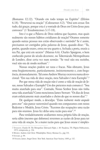 Orando como Jesus 121
(Romanos 12.12). “Orando em todo tempo no Espírito” (Efésios
6.18). “Perseverai na oração” (Colossenses 4.2). “Orai sem cessar. Em
tudo, dai graças, porque esta é a vontade de Deus em Cristo Jesus para
convosco” (1 Tessalonicenses 5.17-18).
Isto é o que a Palavra de Deus ordena que façamos, mas quais
realmente são nossos hábitos cotidianos de oração? Oramos somente
quando outras pessoas nos estão observando e ouvindo? Se é assim,
precisamos ser corrigidos pelas palavras de Jesus, quando disse: “Tu,
porém, quando orares, entra no teu quarto e, fechada a porta, orarás a
teu Pai, que está em secreto” (Mateus 6.6). Charles Spurgeon, o bem
conhecido pastor do século dezenove, no Tabernáculo Metropolitano
de Londres, disse certa vez num sermão: “Se você não ora sozinho,
você não ora de modo nenhum”.7
Nossas orações podem ser raras e fracas. Não obstante, Jesus
orou freqüentemente, particularmente, insistentemente e, com frequ-
ência, demoradamente. Tal como Andrew Murray escreveu numa devo-
cional: “Em sua vida de doce oração, meu Salvador é meu Exemplo”.8
Por que nossa vida de oração não é como a vida de oração de Je-
sus, nosso Salvador e Exemplo? Um dos pretextos mais comuns é: “Sou
muito atarefado para orar”. Contudo, Nosso Senhor Jesus não tinha
uma vida atarefada? Como mencionou James Stewart: “Os dias de Jesus
eram enfaticamente mais atarefados e cheios do que os nossos dias”.9
De qualquer modo, a desculpa: “Estou realmente muito ocupado
para orar” não parece sustentável quando nos comparamos com nosso
Redentor e Modelo, Jesus Cristo. “Fazemos das ocupações uma razão
para não orarmos. Jesus fez delas uma razão para orar”.10
Para verdadeiramente avaliarmos nossa própria falta de oração,
seria sábio (mesmo que doloroso) revermos as razões de Jesus para ter
uma vida de oração. Se a maior razão para que Jesus orasse é simples-
7 Spurgeon, Charles H. The Metropolitan Tabernacle Pulpit, v. 30. Pasadena, TX: Pilgrim Publications,
1973, reimpressão, p. 136.
8 Murray, Andrew. Like Christ. Philadelphia: Henry Altemus Co., pág 133.
9 Stewart, p. 99.
10 Stalker, James. Imago Christi. New York: American Tract Society, 1889, p. 137.
 