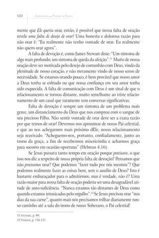 122
mente que Ele queria orar, então, é possível que nossa falta de oração
revele uma falta de desejo de orar! Uma honesta e dolorosa razão para
não orar é: “Eu realmente não tenho vontade de orar. Eu realmente
não quero orar agora”.
A falta de devoção é, como James Stewart disse: “Um sintoma de
algo mais profundo; um sintoma de queda da afeição”.11
Muito de nossa
oração deve ser motivada pelo desejo de comunhão com Deus, vindo da
plenitude de nosso coração, e não meramente vindo de nosso senso de
necessidade. Se estamos orando pouco, é bem provável que nosso amor
a Deus tenha se esfriado ou que nossa confiança em seu amor tenha
sido esquecida. A falta de comunicação com Deus é um sinal de que o
relacionamento se tornou distante, muito semelhante ao triste relacio-
namento de um casal que raramente tem conversas significativas.
Falta de devoção é sempre um sintoma de um problema mais
grave, um distanciamento do Deus que nos comprou com o sangue de
seu precioso Filho. Não sentir vontade de orar deve ser a exata razão
por que temos de orar! Devemos nos aproximar de nosso Pai celestial,
e que ao nos achegarmos mais próximo dEle, nosso relacionamento
seja reavivado. “Acheguemo-nos, portanto, confiadamente, junto ao
trono da graça, a fim de recebermos misericórdia e acharmos graça
para socorro em ocasião oportuna” (Hebreus 4.16).
Se Jesus passava tanto tempo em oração porque precisava, o que
isso nos diz a respeito de nossa própria falta de devoção? Pensamos que
não precisamos orar? Que podemos “fazer tudo por nós mesmos”? Que
podemos realmente fazer as coisas bem, sem o auxílio de Deus? Isto é
bastante embaraçador para o admitirmos, mas é verdade, não é? Uma
razão maior para nossa falta de oração poderia ser uma desagradável ati-
tude de auto-suficiência. “Nunca estamos tão distantes de Deus como
quando estamos intoxicados pelo orgulho”.12
Se Jesus precisou orar “nos
dias da sua carne”, quanto mais nós precisamos trilhar diariamente nos-
so caminho até a sala do trono de nosso Soberano, o Pai celestial!
11 Stewart, p. 99.
12 Stalker, p. 136-137.
 