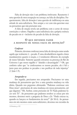 Orando como Jesus 123
Falta de devoção não é um problema irrelevante. Raramente é
uma questão de mera ocupação ou cansaço, ou falta de disciplina. Fre-
quentemente, falta de devoção é uma questão de indiferença ou uma
atitude de auto-suficiência. Tem sempre a ver com não querermos orar
ou pensarmos que não precisamos orar.
A falta de oração revela um problema com o cerne de nossas
convicções e valores. Orgulho e auto-suficiência são a própria essência
do pecado em si – inclusive do pecado da falta de devoção.
O que devemos fazer
a respeito de nossa falta de devoção?
Confessar
Primeiro, devemos confessar nossa falta de devoção como sendo
aquilo que realmente é – pecado. É uma desobediência àqueles claros
mandamentos quanto à oração, e é totalmente diferente do exemplo
de nosso Salvador. Somente quando entramos na presença do Rei do
Universo é que nosso orgulho é “abatido e desarraigado”.13
Oh, que
conforto saber que “se confessarmos os nossos pecados, ele é fiel e
justo para nos perdoar os pecados e nos purificar de toda injustiça”
(1 João 1.9).
Arrepender-se
Em seguida, precisamos nos arrepender. Precisamos ter uma
mudança de pensamento que leve a uma genuína mudança na vida
diária. Quando nos pegarmos afirmando: “Podemos continuar sem
Deus nisso”, precisamos de uma mudança em nosso pensamento, até
que digamos: “Oh, Senhor, como precisamos de Ti! Nada podemos fa-
zer sem Ti!”. Ao pensarmos que podemos resolver as coisas por nós
mesmos, devemos ouvir a pergunta de Deus a Jó: “Onde estavas tu,
quando eu lançava os fundamentos da terra?” (Jó 38.4). Ao pensar-
mos em nós mesmos como auto-suficientes, devemos nos recordar da
13 Stalker, p. 137.
 