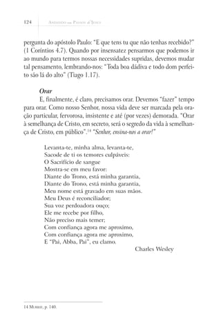 124
pergunta do apóstolo Paulo: “E que tens tu que não tenhas recebido?”
(1 Coríntios 4.7). Quando por insensatez pensarmos que podemos ir
ao mundo para termos nossas necessidades supridas, devemos mudar
tal pensamento, lembrando-nos: “Toda boa dádiva e todo dom perfei-
to são lá do alto” (Tiago 1.17).
Orar
E, finalmente, é claro, precisamos orar. Devemos “fazer” tempo
para orar. Como nosso Senhor, nossa vida deve ser marcada pela ora-
ção particular, fervorosa, insistente e até (por vezes) demorada. “Orar
à semelhança de Cristo, em secreto, será o segredo da vida à semelhan-
ça de Cristo, em público”.14
“Senhor, ensina-nos a orar!”
Levanta-te, minha alma, levanta-te,
Sacode de ti os temores culpáveis:
O Sacrifício de sangue
Mostra-se em meu favor:
Diante do Trono, está minha garantia,
Diante do Trono, está minha garantia,
Meu nome está gravado em suas mãos.
Meu Deus é reconciliador;
Sua voz perdoadora ouço;
Ele me recebe por filho,
Não preciso mais temer;
Com confiança agora me aproximo,
Com confiança agora me aproximo,
E “Pai, Abba, Pai”, eu clamo.
Charles Wesley
14 Murray, p. 140.
 
