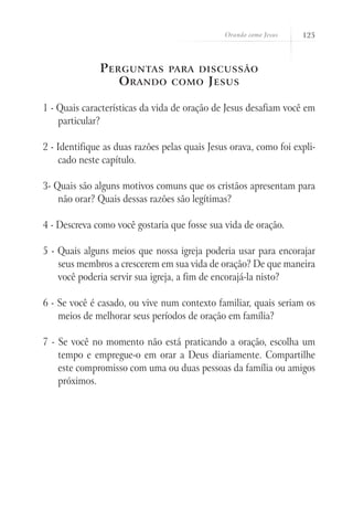 Orando como Jesus 125
Perguntas para discussão
Orando como Jesus
1 - Quais características da vida de oração de Jesus desafiam você em
particular?
2 - Identifique as duas razões pelas quais Jesus orava, como foi expli-
cado neste capítulo.
3- Quais são alguns motivos comuns que os cristãos apresentam para
não orar? Quais dessas razões são legítimas?
4 - Descreva como você gostaria que fosse sua vida de oração.
5 - Quais alguns meios que nossa igreja poderia usar para encorajar
seus membros a crescerem em sua vida de oração? De que maneira
você poderia servir sua igreja, a fim de encorajá-la nisto?
6 - Se você é casado, ou vive num contexto familiar, quais seriam os
meios de melhorar seus períodos de oração em família?
7 - Se você no momento não está praticando a oração, escolha um
tempo e empregue-o em orar a Deus diariamente. Compartilhe
este compromisso com uma ou duas pessoas da família ou amigos
próximos.
 