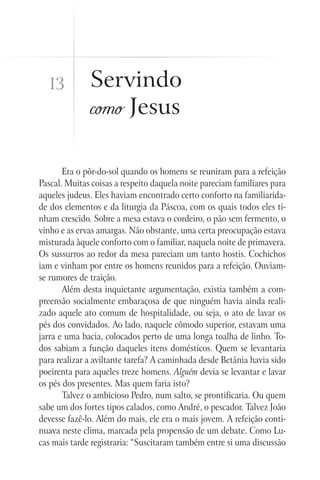 Servindo
como Jesus
Era o pôr-do-sol quando os homens se reuniram para a refeição
Pascal. Muitas coisas a respeito daquela noite pareciam familiares para
aqueles judeus. Eles haviam encontrado certo conforto na familiarida-
de dos elementos e da liturgia da Páscoa, com os quais todos eles ti-
nham crescido. Sobre a mesa estava o cordeiro, o pão sem fermento, o
vinho e as ervas amargas. Não obstante, uma certa preocupação estava
misturada àquele conforto com o familiar, naquela noite de primavera.
Os sussurros ao redor da mesa pareciam um tanto hostis. Cochichos
iam e vinham por entre os homens reunidos para a refeição. Ouviam-
se rumores de traição.
Além desta inquietante argumentação, existia também a com-
preensão socialmente embaraçosa de que ninguém havia ainda reali-
zado aquele ato comum de hospitalidade, ou seja, o ato de lavar os
pés dos convidados. Ao lado, naquele cômodo superior, estavam uma
jarra e uma bacia, colocados perto de uma longa toalha de linho. To-
dos sabiam a função daqueles itens domésticos. Quem se levantaria
para realizar a aviltante tarefa? A caminhada desde Betânia havia sido
poeirenta para aqueles treze homens. Alguém devia se levantar e lavar
os pés dos presentes. Mas quem faria isto?
Talvez o ambicioso Pedro, num salto, se prontificaria. Ou quem
sabe um dos fortes tipos calados, como André, o pescador. Talvez João
devesse fazê-lo. Além do mais, ele era o mais jovem. A refeição conti-
nuava neste clima, marcada pela propensão de um debate. Como Lu-
cas mais tarde registraria: “Suscitaram também entre si uma discussão
13
 