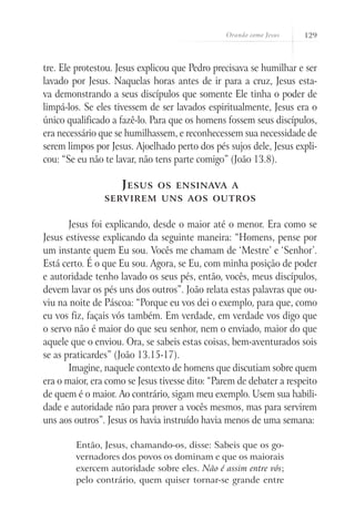 Orando como Jesus 129
tre. Ele protestou. Jesus explicou que Pedro precisava se humilhar e ser
lavado por Jesus. Naquelas horas antes de ir para a cruz, Jesus esta-
va demonstrando a seus discípulos que somente Ele tinha o poder de
limpá-los. Se eles tivessem de ser lavados espiritualmente, Jesus era o
único qualificado a fazê-lo. Para que os homens fossem seus discípulos,
era necessário que se humilhassem, e reconhecessem sua necessidade de
serem limpos por Jesus. Ajoelhado perto dos pés sujos dele, Jesus expli-
cou: “Se eu não te lavar, não tens parte comigo” (João 13.8).
Jesus os ensinava a
servirem uns aos outros
Jesus foi explicando, desde o maior até o menor. Era como se
Jesus estivesse explicando da seguinte maneira: “Homens, pense por
um instante quem Eu sou. Vocês me chamam de ‘Mestre’ e ‘Senhor’.
Está certo. É o que Eu sou. Agora, se Eu, com minha posição de poder
e autoridade tenho lavado os seus pés, então, vocês, meus discípulos,
devem lavar os pés uns dos outros”. João relata estas palavras que ou-
viu na noite de Páscoa: “Porque eu vos dei o exemplo, para que, como
eu vos fiz, façais vós também. Em verdade, em verdade vos digo que
o servo não é maior do que seu senhor, nem o enviado, maior do que
aquele que o enviou. Ora, se sabeis estas coisas, bem-aventurados sois
se as praticardes” (João 13.15-17).
Imagine, naquele contexto de homens que discutiam sobre quem
era o maior, era como se Jesus tivesse dito: “Parem de debater a respeito
de quem é o maior. Ao contrário, sigam meu exemplo. Usem sua habili-
dade e autoridade não para prover a vocês mesmos, mas para servirem
uns aos outros”. Jesus os havia instruído havia menos de uma semana:
Então, Jesus, chamando-os, disse: Sabeis que os go-
vernadores dos povos os dominam e que os maiorais
exercem autoridade sobre eles. Não é assim entre vós;
pelo contrário, quem quiser tornar-se grande entre
 