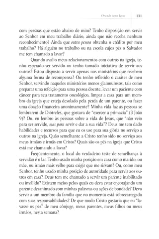 Orando como Jesus 131
com pessoas que estão abaixo de mim? Tenho disposição em servir
ao Senhor em meu trabalho diário, ainda que não receba nenhum
reconhecimento? Ainda que outra pessoa obtenha o crédito por meu
trabalho? Há alguém no trabalho ou na escola cujos pés o Salvador
me tem chamado a lavar?
Quando avalio meus relacionamentos com outros na igreja, te-
nho esperado ser servido ou tenho tomado iniciativa de servir aos
outros? Estou disposto a servir apenas nos ministérios que recebem
alguma forma de recompensa? Ou tenho refletido o caráter de meu
Senhor, servindo naqueles ministérios menos glamourosos, tais como
preparar uma refeição para uma pessoa doente, levar um paciente com
câncer para seu tratamento oncológico, limpar a casa para um mem-
bro da igreja que esteja desolado pela perda de um parente, ou fazer
uma doação financeira anonimamente? Minha vida faz as pessoas se
lembrarem de Diótrefes, que gostava de “exercer a primazia” (3 João
9)? Ou, eu lembro às pessoas sobre a vida de Jesus, que “não veio
para ser servido, mas para servir e dar a sua vida”? Deus me tem dado
habilidades e recursos para que eu os use para sua glória no serviço a
outros na igreja. Quão semelhante a Cristo tenho sido no serviço aos
meus irmãos e irmãs em Cristo? Quais são os pés na igreja que Cristo
está me chamando a lavar?
Freqüentemente, o local do verdadeiro teste de semelhança à
servidão é o lar. Tenho usado minha posição em casa como marido, ou
mãe, ou irmão mais velho para exigir que me sirvam? Ou, como meu
Senhor, tenho usado minha posição de autoridade para servir aos ou-
tros em casa? Deus tem me chamado a servir um parente inabilitado
ou inválido? Existem meios pelos quais eu deva estar encorajando um
parente desanimado com minhas palavras ou ações de bondade? Devo
servir a um membro da família que no momento está sobrecarregado
com suas responsabilidades? De que modo Cristo gostaria que eu “la-
vasse os pés” de meu cônjuge, meus parentes, meus filhos ou meus
irmãos, nesta semana?
 