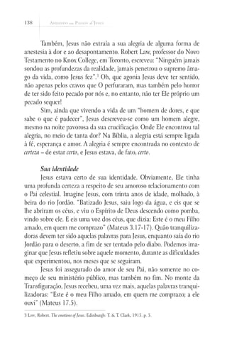 138
Também, Jesus não extraía a sua alegria de alguma forma de
anestesia à dor e ao desapontamento. Robert Law, professor do Novo
Testamento no Knox College, em Toronto, escreveu: “Ninguém jamais
sondou as profundezas da realidade, jamais penetrou o supremo âma-
go da vida, como Jesus fez”.3
Oh, que agonia Jesus deve ter sentido,
não apenas pelos cravos que O perfuraram, mas também pelo horror
de ter sido feito pecado por nós e, no entanto, não ter Ele próprio um
pecado sequer!
Sim, ainda que vivendo a vida de um “homem de dores, e que
sabe o que é padecer”, Jesus descreveu-se como um homem alegre,
mesmo na noite pavorosa da sua crucificação. Onde Ele encontrou tal
alegria, no meio de tanta dor? Na Bíblia, a alegria está sempre ligada
à fé, esperança e amor. A alegria é sempre encontrada no contexto de
certeza – de estar certo, e Jesus estava, de fato, certo.
	
Sua identidade
Jesus estava certo de sua identidade. Obviamente, Ele tinha
uma profunda certeza a respeito de seu amoroso relacionamento com
o Pai celestial. Imagine Jesus, com trinta anos de idade, molhado, à
beira do rio Jordão. “Batizado Jesus, saiu logo da água, e eis que se
lhe abriram os céus, e viu o Espírito de Deus descendo como pomba,
vindo sobre ele. E eis uma voz dos céus, que dizia: Este é o meu Filho
amado, em quem me comprazo” (Mateus 3.17-17). Quão tranquiliza-
doras devem ter sido aquelas palavras para Jesus, enquanto saía do rio
Jordão para o deserto, a fim de ser tentado pelo diabo. Podemos ima-
ginar que Jesus refletiu sobre aquele momento, durante as dificuldades
que experimentou, nos meses que se seguiram.
Jesus foi assegurado do amor de seu Pai, não somente no co-
meço de seu ministério público, mas também no fim. No monte da
Transfiguração, Jesus recebeu, uma vez mais, aquelas palavras tranqui-
lizadoras: “Este é o meu Filho amado, em quem me comprazo; a ele
ouvi” (Mateus 17.5).
3 Law, Robert. The emotions of Jesus. Edinburgh: T. & T. Clark, 1915. p. 5.
 