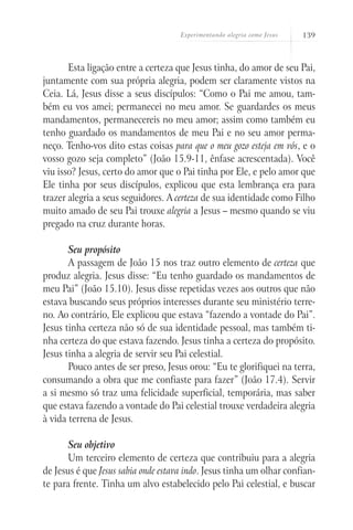 Experimentando alegria como Jesus 139
Esta ligação entre a certeza que Jesus tinha, do amor de seu Pai,
juntamente com sua própria alegria, podem ser claramente vistos na
Ceia. Lá, Jesus disse a seus discípulos: “Como o Pai me amou, tam-
bém eu vos amei; permanecei no meu amor. Se guardardes os meus
mandamentos, permanecereis no meu amor; assim como também eu
tenho guardado os mandamentos de meu Pai e no seu amor perma-
neço. Tenho-vos dito estas coisas para que o meu gozo esteja em vós, e o
vosso gozo seja completo” (João 15.9-11, ênfase acrescentada). Você
viu isso? Jesus, certo do amor que o Pai tinha por Ele, e pelo amor que
Ele tinha por seus discípulos, explicou que esta lembrança era para
trazer alegria a seus seguidores. A certeza de sua identidade como Filho
muito amado de seu Pai trouxe alegria a Jesus – mesmo quando se viu
pregado na cruz durante horas.
Seu propósito
A passagem de João 15 nos traz outro elemento de certeza que
produz alegria. Jesus disse: “Eu tenho guardado os mandamentos de
meu Pai” (João 15.10). Jesus disse repetidas vezes aos outros que não
estava buscando seus próprios interesses durante seu ministério terre-
no. Ao contrário, Ele explicou que estava “fazendo a vontade do Pai”.
Jesus tinha certeza não só de sua identidade pessoal, mas também ti-
nha certeza do que estava fazendo. Jesus tinha a certeza do propósito.
Jesus tinha a alegria de servir seu Pai celestial.
Pouco antes de ser preso, Jesus orou: “Eu te glorifiquei na terra,
consumando a obra que me confiaste para fazer” (João 17.4). Servir
a si mesmo só traz uma felicidade superficial, temporária, mas saber
que estava fazendo a vontade do Pai celestial trouxe verdadeira alegria
à vida terrena de Jesus.
Seu objetivo
Um terceiro elemento de certeza que contribuiu para a alegria
de Jesus é que Jesus sabia onde estava indo. Jesus tinha um olhar confian-
te para frente. Tinha um alvo estabelecido pelo Pai celestial, e buscar
 