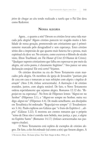 Experimentando alegria como Jesus 141
jetivo de chegar ao céu tendo realizado a tarefa que o Pai Lhe dera
como Redentor.
Nossa alegria
Agora... e quanto a nós? Devem os cristãos levar uma vida mar-
cada pela alegria? Alguns cristãos parecem ter reagido muito à futi-
lidade de nossa geração, promovendo um cristianismo que é primei-
ramente marcado pelo desagradável e sem esperança. Estes cristãos
sérios dão a impressão de que quanto mais funesta for a pessoa, mais
espiritual ela deve ser. No entanto, como escreveu o filósofo do século
vinte, Elton Trueblood, em The Humor of Crist (O Humor de Cristo):
“Qualquer suposto cristianismo que falha em expressar-se por meio da
alegria, até certo ponto, é claramente ilegítimo”.5
Isto parece ser uma
declaração corajosa! Ele está certo? Vejamos.
Os cristãos descritos na era do Novo Testamento eram mar-
cados pela alegria. Os membros da igreja de Jerusalém “partiam pão
de casa em casa e tomavam as suas refeições com alegria e singeleza de
coração” (Atos 2.46, ênfase acrescentada). A ilustração é de cristãos
reunidos, juntos, com alegria notável. De fato, o Novo Testamento
ordena repetidamente que sejamos alegres. Romanos 12.12 diz: “Re-
gozijai-vos na esperança”. No livro de Filipenses lemos: “Alegrai-vos no
Senhor” (Filipenses 3.1), e “Alegrai-vos sempre no Senhor; outra vez
digo: alegrai-vos” (Filipenses 4.4). De modo semelhante, aos discípulos
em Tessalônica foi ordenado: “Regozijai-vos sempre” (1 Tessalonicen-
ses 5.16). Paulo explicou aos Gálatas que “o fruto do Espírito é: ...ale-
gria” (Gálatas 5.22). E mostrou aos crentes romanos que o próprio
“reino de Deus não é comida nem bebida, mas justiça, e paz, e alegria
no Espírito Santo” (Romanos 14.17) (ênfases acrescentadas nas pas-
sagens citadas).
O Novo Testamento está repleto de exemplos de cristãos ale-
gres. De fato, a eles foi ordenado (tal como a nós) que fossem alegres. A
5 Trueblood, Elton. The humor of Jesus. New York: Harper & Row, 1964. p. 32.
 