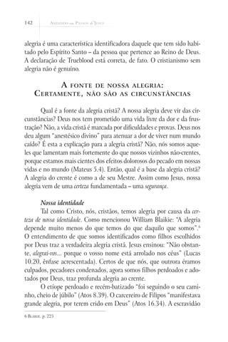 142
alegria é uma característica identificadora daquele que tem sido habi-
tado pelo Espírito Santo – da pessoa que pertence ao Reino de Deus.
A declaração de Trueblood está correta, de fato. O cristianismo sem
alegria não é genuíno.
A fonte de nossa alegria:
Certamente, não são as circunstâncias
Qual é a fonte da alegria cristã? A nossa alegria deve vir das cir-
cunstâncias? Deus nos tem prometido uma vida livre da dor e da frus-
tração? Não, a vida cristã é marcada por dificuldades e provas. Deus nos
deu algum “anestésico divino” para atenuar a dor de viver num mundo
caído? É esta a explicação para a alegria cristã? Não, nós somos aque-
les que lamentam mais fortemente do que nossos vizinhos não-crentes,
porque estamos mais cientes dos efeitos dolorosos do pecado em nossas
vidas e no mundo (Mateus 5.4). Então, qual é a base da alegria cristã?
A alegria do crente é como a de seu Mestre. Assim como Jesus, nossa
alegria vem de uma certeza fundamentada – uma segurança.
Nossa identidade
Tal como Cristo, nós, cristãos, temos alegria por causa da cer-
teza de nossa identidade. Como mencionou William Blaikie: “A alegria
depende muito menos do que temos do que daquilo que somos”.6
O entendimento de que somos identificados como filhos escolhidos
por Deus traz a verdadeira alegria cristã. Jesus ensinou: “Não obstan-
te, alegrai-vos... porque o vosso nome está arrolado nos céus” (Lucas
10.20, ênfase acrescentada). Certos de que nós, que outrora éramos
culpados, pecadores condenados, agora somos filhos perdoados e ado-
tados por Deus, traz profunda alegria ao crente.
O etíope perdoado e recém-batizado “foi seguindo o seu cami-
nho, cheio de júbilo” (Atos 8.39). O carcereiro de Filipos “manifestava
grande alegria, por terem crido em Deus” (Atos 16.34). A escravidão
6 Blaikie. p. 225
 