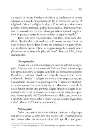 Experimentando alegria como Jesus 143
do pecado se tornara liberdade em Cristo. A condenação se tornara
salvação. A feição de desaprovação do Pai se tornara um sorriso. “A
religião de Cristo é a religião da alegria. Cristo veio para tirar nossos
pecados, retirar a maldição, quebrar nossas cadeias, abrir nossa prisão,
cancelar nossa dívida; em uma palavra, para dar-nos óleo de alegria ao
invés de pranto, e vestes de louvor ao invés de espírito abatido”.7
Temos um novo relacionamento com Deus. Uma nova iden-
tidade. “Justificados, pois, mediante a fé, temos paz com Deus por
meio de nosso Senhor Jesus Cristo; por intermédio de quem obtive-
mos igualmente acesso, pela fé, a esta graça na qual estamos firmes; e
gloriamo-nos na esperança da glória de Deus” (Romanos 5.1-2, ênfase
acrescentada).
Nosso propósito
Os cristãos também têm alegria por causa da certeza de nosso pro-
pósito. Sabemos que somos servos do Altíssimo Deus, e fazer o que
Lhe agrada nos enche de alegria. À medida que obedecemos ao nosso
Pai celestial, podemos entender a verdade da canção de testemunho
de Oswald J. Smith: “Há alegria em servir a Jesus, enquanto percorro
meu caminho”. Buscar nosso próprio prazer e felicidade eventualmen-
te produz apenas aridez e desapontamento. Mas buscar a vontade de
nosso Senhor produz uma profunda alegria. Imagine a alegria do co-
ração de cada crente quando ele ouvir aquelas mais abençoadas pala-
vras, naquele grande dia: “Disse-lhe o senhor: Muito bem, servo bom
e fiel; foste fiel no pouco, sobre o muito te colocarei; entra no gozo do teu
senhor” (Mateus 25.21, ênfase acrescentada).
Nosso objetivo
Assim como nosso Senhor, os cristãos conhecem a alegria que
vem de ter a certeza de saber para onde estamos indo – a certeza de nosso
alvo. Nossas vidas não são sem sentido. Tudo que Deus tem provi-
7 Winslow, Octavius. The sympathy of Christ. Harrisonburg, VA: Sprinkle Publications, 1994. p.
216.
 