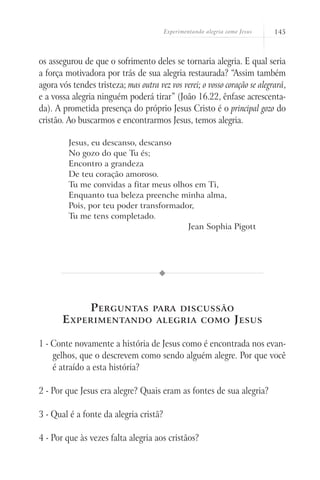 Experimentando alegria como Jesus 145
os assegurou de que o sofrimento deles se tornaria alegria. E qual seria
a força motivadora por trás de sua alegria restaurada? “Assim também
agora vós tendes tristeza; mas outra vez vos verei; o vosso coração se alegrará,
e a vossa alegria ninguém poderá tirar” (João 16.22, ênfase acrescenta-
da). A prometida presença do próprio Jesus Cristo é o principal gozo do
cristão. Ao buscarmos e encontrarmos Jesus, temos alegria.
Jesus, eu descanso, descanso
No gozo do que Tu és;
Encontro a grandeza
De teu coração amoroso.
Tu me convidas a fitar meus olhos em Ti,
Enquanto tua beleza preenche minha alma,
Pois, por teu poder transformador,
Tu me tens completado.
Jean Sophia Pigott
Perguntas para discussão
Experimentando alegria como Jesus
1 - Conte novamente a história de Jesus como é encontrada nos evan-
gelhos, que o descrevem como sendo alguém alegre. Por que você
é atraído a esta história?
2 - Por que Jesus era alegre? Quais eram as fontes de sua alegria?
3 - Qual é a fonte da alegria cristã?
4 - Por que às vezes falta alegria aos cristãos?
 