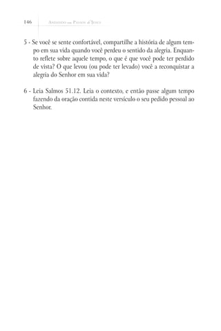 146
5 - Se você se sente confortável, compartilhe a história de algum tem-
po em sua vida quando você perdeu o sentido da alegria. Enquan-
to reflete sobre aquele tempo, o que é que você pode ter perdido
de vista? O que levou (ou pode ter levado) você a reconquistar a
alegria do Senhor em sua vida?
6 - Leia Salmos 51.12. Leia o contexto, e então passe algum tempo
fazendo da oração contida neste versículo o seu pedido pessoal ao
Senhor.
 