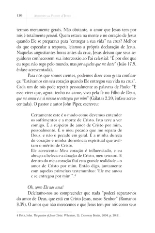 150
termos meramente gerais. Não obstante, o amor que Jesus tem por
nós é totalmente pessoal. Quem estava na mente e no coração de Jesus
quando Ele se preparava para “entregar a sua vida” na cruz? Melhor
do que especular a resposta, leiamos a própria declaração de Jesus.
Naquelas angustiantes horas antes da cruz, Jesus deixou que seus se-
guidores conhecessem sua intercessão ao Pai celestial: “É por eles que
eu rogo; não rogo pelo mundo, mas por aqueles que me deste” (João 17.9,
ênfase acrescentada).
Para nós que somos crentes, podemos dizer com grata confian-
ça: “Estávamos em seu coração quando Ele entregou sua vida na cruz”.
Cada um de nós pode repetir pessoalmente as palavras de Paulo: “E
esse viver que, agora, tenho na carne, vivo pela fé no Filho de Deus,
que me amou e a si mesmo se entregou por mim” (Gálatas 2.20, ênfase acres-
centada). O pastor e autor John Piper, escreveu:
Certamente este é o modo como devemos entender
os sofrimentos e a morte de Cristo. Isto teve a ver
comigo. É a respeito do amor de Cristo por mim,
pessoalmente. É o meu pecado que me separa de
Deus, e não o pecado em geral. É a minha dureza
de coração e minha dormência espiritual que avil-
tam o mérito de Cristo.
Ele acrescenta: Meu coração é influenciado, e eu
abraço a beleza e a doação de Cristo, meu tesouro. E
dentro do meu coração flui esta grande realidade – o
amor de Cristo por mim. Então digo, juntamente
com aquelas primeiras testemunhas: ‘Ele me amou
e se entregou por mim’”.4
Oh, como Ele nos ama!
Deleitamo-nos ao compreender que nada “poderá separar-nos
do amor de Deus, que está em Cristo Jesus, nosso Senhor” (Romanos
8.39). O amor que não merecemos e que Jesus tem por nós como seus
4 Piper, John. The passion of Jesus Christ. Wheaton, IL: Crossway Books, 2004. p. 30-31.
 