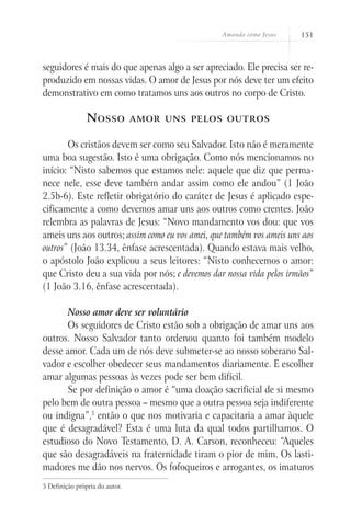Amando como Jesus 151
seguidores é mais do que apenas algo a ser apreciado. Ele precisa ser re-
produzido em nossas vidas. O amor de Jesus por nós deve ter um efeito
demonstrativo em como tratamos uns aos outros no corpo de Cristo.
Nosso amor uns pelos outros
Os cristãos devem ser como seu Salvador. Isto não é meramente
uma boa sugestão. Isto é uma obrigação. Como nós mencionamos no
início: “Nisto sabemos que estamos nele: aquele que diz que perma-
nece nele, esse deve também andar assim como ele andou” (1 João
2.5b-6). Este refletir obrigatório do caráter de Jesus é aplicado espe-
cificamente a como devemos amar uns aos outros como crentes. João
relembra as palavras de Jesus: “Novo mandamento vos dou: que vos
ameis uns aos outros; assim como eu vos amei, que também vos ameis uns aos
outros” (João 13.34, ênfase acrescentada). Quando estava mais velho,
o apóstolo João explicou a seus leitores: “Nisto conhecemos o amor:
que Cristo deu a sua vida por nós; e devemos dar nossa vida pelos irmãos”
(1 João 3.16, ênfase acrescentada).
Nosso amor deve ser voluntário
Os seguidores de Cristo estão sob a obrigação de amar uns aos
outros. Nosso Salvador tanto ordenou quanto foi também modelo
desse amor. Cada um de nós deve submeter-se ao nosso soberano Sal-
vador e escolher obedecer seus mandamentos diariamente. E escolher
amar algumas pessoas às vezes pode ser bem difícil.
Se por definição o amor é “uma doação sacrificial de si mesmo
pelo bem de outra pessoa – mesmo que a outra pessoa seja indiferente
ou indigna”,5
então o que nos motivaria e capacitaria a amar àquele
que é desagradável? Esta é uma luta da qual todos partilhamos. O
estudioso do Novo Testamento, D. A. Carson, reconheceu: “Aqueles
que são desagradáveis na fraternidade tiram o pior de mim. Os lasti-
madores me dão nos nervos. Os fofoqueiros e arrogantes, os imaturos
5 Definição própria do autor.
 