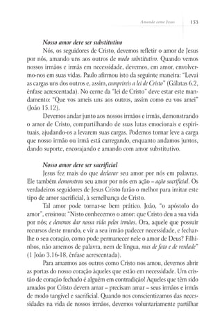 Amando como Jesus 153
Nosso amor deve ser substitutivo
Nós, os seguidores de Cristo, devemos refletir o amor de Jesus
por nós, amando uns aos outros de modo substitutivo. Quando vemos
nossos irmãos e irmãs em necessidade, devemos, em amor, envolver-
mo-nos em suas vidas. Paulo afirmou isto da seguinte maneira: “Levai
as cargas uns dos outros e, assim, cumprireis a lei de Cristo” (Gálatas 6.2,
ênfase acrescentada). No cerne da “lei de Cristo” deve estar este man-
damento: “Que vos ameis uns aos outros, assim como eu vos amei”
(João 15.12).
Devemos andar junto aos nossos irmãos e irmãs, demonstrando
o amor de Cristo, compartilhando de suas lutas emocionais e espiri-
tuais, ajudando-os a levarem suas cargas. Podemos tornar leve a carga
que nosso irmão ou irmã está carregando, enquanto andamos juntos,
dando suporte, encorajando e amando com amor substitutivo.
Nosso amor deve ser sacrificial
Jesus fez mais do que declarar seu amor por nós em palavras.
Ele também demonstrou seu amor por nós em ação – ação sacrificial. Os
verdadeiros seguidores de Jesus Cristo farão o melhor para imitar este
tipo de amor sacrificial, à semelhança de Cristo.
Tal amor pode tornar-se bem prático. João, “o apóstolo do
amor”, ensinou: “Nisto conhecemos o amor: que Cristo deu a sua vida
por nós; e devemos dar nossa vida pelos irmãos. Ora, aquele que possuir
recursos deste mundo, e vir a seu irmão padecer necessidade, e fechar-
lhe o seu coração, como pode permanecer nele o amor de Deus? Filhi-
nhos, não amemos de palavra, nem de língua, mas de fato e de verdade”
(1 João 3.16-18, ênfase acrescentada).
Para amarmos aos outros como Cristo nos amou, devemos abrir
as portas do nosso coração àqueles que estão em necessidade. Um cris-
tão de coração fechado é alguém em contradição! Aqueles que têm sido
amados por Cristo devem amar – precisam amar – seus irmãos e irmãs
de modo tangível e sacrificial. Quando nos conscientizamos das neces-
sidades na vida de nossos irmãos, devemos voluntariamente partilhar
 