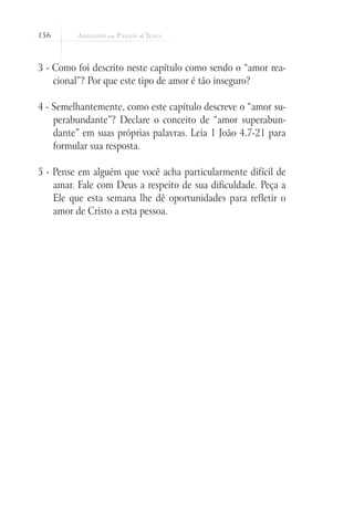 156
3 - Como foi descrito neste capítulo como sendo o “amor rea-
cional”? Por que este tipo de amor é tão inseguro?
4 - Semelhantemente, como este capítulo descreve o “amor su-
perabundante”? Declare o conceito de “amor superabun-
dante” em suas próprias palavras. Leia 1 João 4.7-21 para
formular sua resposta.
5 - Pense em alguém que você acha particularmente difícil de
amar. Fale com Deus a respeito de sua dificuldade. Peça a
Ele que esta semana lhe dê oportunidades para refletir o
amor de Cristo a esta pessoa.
 