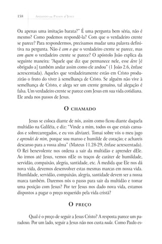 158
Ou apenas uma imitação barata?” É uma pergunta bem séria, não é
mesmo? Como podemos respondê-la? Com que o verdadeiro crente
se parece? Para respondermos, precisamos mudar uma palavra defini-
tiva na pergunta. Não é com o que o verdadeiro crente se parece, mas
com quem o verdadeiro crente se parece? O apóstolo João explica da
seguinte maneira: “Aquele que diz que permanece nele, esse deve [é
obrigado a] também andar assim como ele andou” (1 João 2.6, ênfase
acrescentada). Aqueles que verdadeiramente estão em Cristo produ-
zirão o fruto do viver à semelhança de Cristo. Se alguém não vive à
semelhança de Cristo, e alega ser um crente genuíno, tal alegação é
falsa. Um verdadeiro crente se parece com Jesus em sua vida cotidiana.
Ele anda nos passos de Jesus.
O chamado
Jesus se coloca diante de nós, assim como ficou diante daquela
multidão na Galiléia, e diz: “Vinde a mim, todos os que estais cansa-
dos e sobrecarregados, e eu vos aliviarei. Tomai sobre vós o meu jugo
e aprendei de mim, porque sou manso e humilde de coração; e achareis
descanso para a vossa alma” (Mateus 11.28-29, ênfase acrescentada).
O Rei benevolente nos ordena a sair da multidão e aprender dEle.
Ao irmos até Jesus, vemos nEle os traços de caráter de humildade,
servidão, compaixão, alegria, santidade, etc. À medida que Ele nos dá
nova vida, devemos desenvolver estas mesmas marcas em nossa vida.
Humildade, servidão, compaixão, alegria, santidade devem ser a nossa
marca também. Daremos nós o passo para sair da multidão e tomar
uma posição com Jesus? Por ter Jesus nos dado nova vida, estamos
dispostos a pagar o preço requerido pela vida cristã?
O preço
Qual é o preço de seguir a Jesus Cristo? A resposta parece um pa-
radoxo. Por um lado, seguir a Jesus não nos custa nada. Como Paulo es-
 