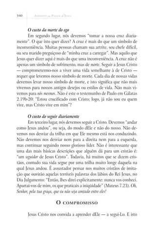 160
O custo da morte do ego
Em segundo lugar, nós devemos “tomar a nossa cruz diaria-
mente”. O que isto quer dizer? A cruz é mais do que um símbolo de
inconveniência. Muitas pessoas chamam sua artrite, seu chefe difícil,
ou seu marido preguiçoso de “minha cruz a carregar”. Mas aquilo que
Jesus quer dizer aqui é mais do que uma inconveniência. A cruz não é
apenas um símbolo de sofrimento, mas de morte. Seguir a Jesus Cristo
— comprometermo-nos a viver uma vida semelhante à de Cristo —
requer que levemos nosso símbolo de morte. Cada dia de nossas vidas
devemos levar nosso símbolo de morte, e isto significa que não mais
vivemos para nossos antigos desejos ou estilos de vida. Não mais vi-
vemos para nós mesmos. Não é este o testemunho de Paulo em Gálatas
2.19b-20: “Estou crucificado com Cristo; logo, já não sou eu quem
vive, mas Cristo vive em mim”?
O custo do seguir diariamente
Em terceiro lugar, nós devemos seguir a Cristo. Devemos “andar
como Jesus andou”, ou seja, do modo dEle e não do nosso. Não de-
vemos nos desviar da trilha em que Ele mesmo está nos conduzindo.
Não devemos nos desviar nem para a direita nem para a esquerda,
mas continuar seguindo nosso glorioso líder. Não é interessante que
uma das mais básicas descrições que alguém dá para um cristão é:
“um seguidor de Jesus Cristo”. Todavia, há muitos que se dizem cris-
tãos, contudo sua vida segue por uma trilha muito longe daquela na
qual Jesus andou. É assustador pensar nos muitos cristãos de imita-
ção que ouvirão aquelas terríveis palavras dos lábios do Rei Jesus, no
Dia Julgamento: “Então, lhes direi explicitamente: nunca vos conheci.
Apartai-vos de mim, os que praticais a iniqüidade” (Mateus 7.23). Oh,
Senhor, pela tua graça, que eu não seja contado entre eles!
O compromisso
Jesus Cristo nos convida a aprender dEle — a segui-Lo. E isto
 