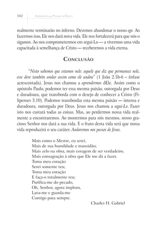 162
realmente terminarão no inferno. Devemos abandonar o nosso ego. Ao
fazermos isso, Ele nos dará nova vida. Ele nos fortalecerá para que nós o
sigamos. Ao nos comprometermos em segui-Lo — a vivermos uma vida
capacitada à semelhança de Cristo — receberemos a vida eterna.
Conclusão
“Nisto sabemos que estamos nele: aquele que diz que permanece nele,
esse deve também andar assim como ele andou” (1 João 2.5b-6 – ênfase
acrescentada). Jesus nos chamou a aprendermos dEle. Assim como o
apóstolo Paulo, podemos ter essa mesma paixão, outorgada por Deus
e duradoura, que transborda com o desejo de conhecer a Cristo (Fi-
lipenses 3.10). Podemos transbordar esta mesma paixão — intensa e
duradoura, outorgada por Deus. Jesus nos chamou a segui-Lo. Fazer
isto nos custará todas as coisas. Mas, ao perdermos nossa vida real-
mente a encontraremos. Ao morrermos para nós mesmos, nosso gra-
cioso Senhor nos dará a sua vida. E o fruto desta vida será que nossa
vida reproduzirá o seu caráter. Andaremos nos passos de Jesus.
Mais como o Mestre, eu serei,
Mais de sua humildade e mansidão;
Mais zelo na obra, mais coragem de ser verdadeiro,
Mais consagração à obra que Ele me dá a fazer.
Toma meu coração
Serei somente teu;
Toma meu coração
E faça-o totalmente teu;
Purifica-me do pecado,
Oh, Senhor, agora imploro,
Lava-me e guarda-me
Contigo para sempre.
Charles H. Gabriel
 