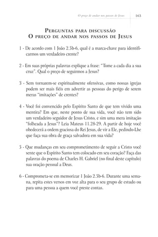 O preço de andar nos passos de Jesus 163
Perguntas para discussão
O preço de andar nos passos de Jesus
1 - De acordo com 1 João 2.5b-6, qual é a marca-chave para identifi-
carmos um verdadeiro crente?
2 - Em suas próprias palavras explique a frase: “Tome a cada dia a sua
cruz”. Qual o preço de seguirmos a Jesus?
3 - Sem tornarem-se espiritualmente ofensivas, como nossas igrejas
podem ser mais fiéis em advertir as pessoas do perigo de serem
meras “imitações” de crentes?
4 - Você foi convencido pelo Espírito Santo de que tem vivido uma
mentira? Em que, neste ponto de sua vida, você não tem sido
um verdadeiro seguidor de Jesus Cristo, e sim uma mera imitação
“folheada a Jesus”? Leia Mateus 11.28-29. A partir de hoje você
obedecerá a ordem graciosa do Rei Jesus, de vir a Ele, pedindo-Lhe
que faça sua obra de graça salvadora em sua vida?
5 - Que mudanças em seu comprometimento de seguir a Cristo você
sente que o Espírito Santo tem colocado em seu coração? Faça das
palavras do poema de Charles H. Gabriel (no final deste capítulo)
sua oração pessoal a Deus.
6 - Comprometa-se em memorizar 1 João 2.5b-6. Durante uma sema-
na, repita estes versos em voz alta para o seu grupo de estudo ou
para uma pessoa a quem você preste contas.
 