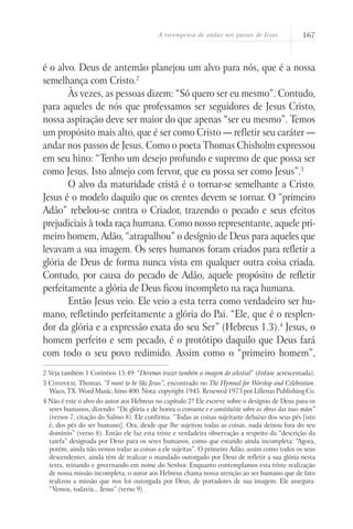 A recompensa de andar nos passos de Jesus 167
é o alvo. Deus de antemão planejou um alvo para nós, que é a nossa
semelhança com Cristo.2
Às vezes, as pessoas dizem: “Só quero ser eu mesmo”. Contudo,
para aqueles de nós que professamos ser seguidores de Jesus Cristo,
nossa aspiração deve ser maior do que apenas “ser eu mesmo”. Temos
um propósito mais alto, que é ser como Cristo — refletir seu caráter —
andar nos passos de Jesus. Como o poeta Thomas Chisholm expressou
em seu hino: “Tenho um desejo profundo e supremo de que possa ser
como Jesus. Isto almejo com fervor, que eu possa ser como Jesus”.3
O alvo da maturidade cristã é o tornar-se semelhante a Cristo.
Jesus é o modelo daquilo que os crentes devem se tornar. O “primeiro
Adão” rebelou-se contra o Criador, trazendo o pecado e seus efeitos
prejudiciais à toda raça humana. Como nosso representante, aquele pri-
meiro homem, Adão, “atrapalhou” o desígnio de Deus para aqueles que
levavam a sua imagem. Os seres humanos foram criados para refletir a
glória de Deus de forma nunca vista em qualquer outra coisa criada.
Contudo, por causa do pecado de Adão, aquele propósito de refletir
perfeitamente a glória de Deus ficou incompleto na raça humana.
Então Jesus veio. Ele veio a esta terra como verdadeiro ser hu-
mano, refletindo perfeitamente a glória do Pai. “Ele, que é o resplen-
dor da glória e a expressão exata do seu Ser” (Hebreus 1.3).4
Jesus, o
homem perfeito e sem pecado, é o protótipo daquilo que Deus fará
com todo o seu povo redimido. Assim como o “primeiro homem”,
2 Veja também 1 Coríntios 15.49: “Devemos trazer também a imagem do celestial” (ênfase acrescentada).
3 Chisholm, Thomas. “I want to be like Jesus”, encontrado no The Hymnal for Worship and Celebration.
Waco, TX: Word Music, hino 400. Nota: copyright 1945. Renewed 1973 por Lillenas Publishing Co.
4 Não é este o alvo do autor aos Hebreus no capítulo 2? Ele escreve sobre o desígnio de Deus para os
seres humanos, dizendo: “De glória e de honra o coroaste e o constituíste sobre as obras das tuas mãos”
(versos 7, citação do Salmo 8). Ele confirma: “Todas as coisas sujeitaste debaixo dos seus pés [isto
é, dos pés do ser humano]. Ora, desde que lhe sujeitou todas as coisas, nada deixou fora do seu
domínio” (verso 8). Então ele faz esta triste e verdadeira observação a respeito da “descrição da
tarefa” designada por Deus para os seres humanos, como que estando ainda incompleta: “Agora,
porém, ainda não vemos todas as coisas a ele sujeitas”. O primeiro Adão, assim como todos os seus
descendentes, ainda têm de realizar o mandado outorgado por Deus de refletir a sua glória nesta
terra, reinando e governando em nome do Senhor. Enquanto contemplamos esta triste realização
de nossa missão incompleta, o autor aos Hebreus chama nossa atenção ao ser humano que de fato
realizou a missão que nos foi outorgada por Deus, de portadores de sua imagem. Ele assegura:
“Vemos, todavia... Jesus” (verso 9).
 