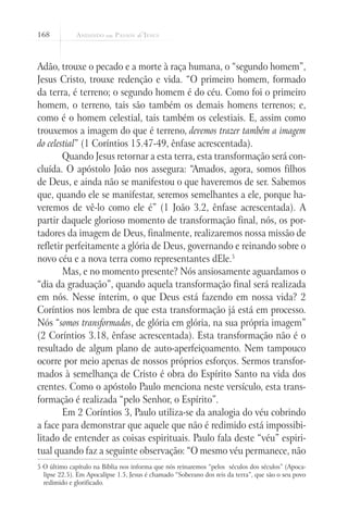 168
Adão, trouxe o pecado e a morte à raça humana, o “segundo homem”,
Jesus Cristo, trouxe redenção e vida. “O primeiro homem, formado
da terra, é terreno; o segundo homem é do céu. Como foi o primeiro
homem, o terreno, tais são também os demais homens terrenos; e,
como é o homem celestial, tais também os celestiais. E, assim como
trouxemos a imagem do que é terreno, devemos trazer também a imagem
do celestial” (1 Coríntios 15.47-49, ênfase acrescentada).
Quando Jesus retornar a esta terra, esta transformação será con-
cluída. O apóstolo João nos assegura: “Amados, agora, somos filhos
de Deus, e ainda não se manifestou o que haveremos de ser. Sabemos
que, quando ele se manifestar, seremos semelhantes a ele, porque ha-
veremos de vê-lo como ele é” (1 João 3.2, ênfase acrescentada). A
partir daquele glorioso momento de transformação final, nós, os por-
tadores da imagem de Deus, finalmente, realizaremos nossa missão de
refletir perfeitamente a glória de Deus, governando e reinando sobre o
novo céu e a nova terra como representantes dEle.5
Mas, e no momento presente? Nós ansiosamente aguardamos o
“dia da graduação”, quando aquela transformação final será realizada
em nós. Nesse ínterim, o que Deus está fazendo em nossa vida? 2
Coríntios nos lembra de que esta transformação já está em processo.
Nós “somos transformados, de glória em glória, na sua própria imagem”
(2 Coríntios 3.18, ênfase acrescentada). Esta transformação não é o
resultado de algum plano de auto-aperfeiçoamento. Nem tampouco
ocorre por meio apenas de nossos próprios esforços. Sermos transfor-
mados à semelhança de Cristo é obra do Espírito Santo na vida dos
crentes. Como o apóstolo Paulo menciona neste versículo, esta trans-
formação é realizada “pelo Senhor, o Espírito”.
Em 2 Coríntios 3, Paulo utiliza-se da analogia do véu cobrindo
a face para demonstrar que aquele que não é redimido está impossibi-
litado de entender as coisas espirituais. Paulo fala deste “véu” espiri-
tual quando faz a seguinte observação: “O mesmo véu permanece, não
5 O último capítulo na Bíblia nos informa que nós reinaremos “pelos séculos dos séculos” (Apoca-
lipse 22.5). Em Apocalipse 1.5, Jesus é chamado “Soberano dos reis da terra”, que são o seu povo
redimido e glorificado.
 