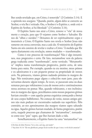 A recompensa de andar nos passos de Jesus 169
lhes sendo revelado que, em Cristo, é removido” (2 Coríntios 3.14). E
o apóstolo nos assegura: “Quando, porém, algum deles se converte ao
Senhor, o véu lhe é retirado. Ora, o Senhor é o Espírito; e, onde está o
Espírito do Senhor, aí há liberdade” (2 Coríntios 3.16).
O Espírito Santo nos atrai a Cristo, remove o “véu” de nossa
mente e coração, para que O vejamos como Senhor e Salvador. Ele
nos dá “olhos e ouvidos”.6
Deixamos de ser espiritualmente cegos e
insensíveis a Cristo. O Espírito Santo nos revela o Senhor Jesus não
somente em nossa conversão, mas a cada dia. O ministério do Espírito
Santo em nós consiste de revelar e exaltar a Cristo.7
À medida que Ele
opera diariamente esta revelação, somos mudados — transformados.
Como é este processo de transformação? Não é algo instantâ-
neo, mas progressivo e certo. De fato, metamorfose vem da palavra
grega traduzida como “transformado”, neste versículo. “Metamorfo-
se” implica numa transformação progressiva, porém certa, de uma
forma para outra. Por exemplo, quando eu era menino, meus primos
e eu adorávamos ir a um pequeno pomar na propriedade de nossos
avós. Na primavera, víamos girinos nadando próximo às margens do
lago. Nós tentávamos pegar alguns e colocá-los num jarro, para ob-
servarmos durante algum tempo. Às vezes, se passavam uma ou duas
semanas para que voltássemos à casa de nossos avós e continuássemos
nossa aventura no pomar. Mas, quando voltávamos, e nos inclináva-
mos às margens das águas, percebíamos como nossos pequenos girinos
haviam crescido — com aquelas pernas esquisitas começando a brotar
de seus corpos bulbiformes. No começo do verão, nossos amigos giri-
nos não mais podiam ser encontrados nadando nas superfícies. Pelo
contrário, ao nos aproximarmos das margens víamos sapos saltando
na água. Aqueles girinos haviam mudado, de forma progressiva, porém
certa, naquele processo que chamamos de “metamorfose”, tornando-
se como seus “pais” sapos, que lhes haviam dado a vida.
Semelhantemente, o Espírito Santo faz uma “metamorfose” em
6 Do hino de John Newton “Let us love, and sing, and wonder”.
7 Veja João 16.14: “Ele me glorificará, porque há de receber do que é meu e vo-lo há de anunciar”.
 