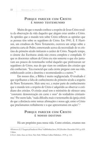 22
Porque parecer com Cristo
é nosso testemunho
Muito do que o mundo conhece a respeito de Jesus Cristo resul-
ta da observação da vida daqueles que alegam estar unidos a Cristo.
As opiniões que o mundo tem sobre Cristo refletem as opiniões que
as pessoas têm sobre os seguidores de Cristo. Em 1941, E. F. Harri-
son, um estudioso do Novo Testamento, escreveu um artigo sobre a
primeira carta de Pedro, comentando acerca da necessidade de os cris-
tãos do primeiro século imitarem o caráter de Cristo. Naquele tempo,
o cânone das Escrituras ainda não estava completo e compilado. O
que os descrentes sabiam de Cristo era não somente o que eles junta-
vam aos poucos do testemunho verbal daqueles que professavam ser
seguidores de Cristo, mas do que viam no cotidiano dos cristãos que
eles conheciam. “Era essencial que cada crente pregasse com sua vida,
embelezando assim a doutrina e recomendando-a a outros.”4
Em nossos dias, a Bíblia é muito negligenciada. O resultado é
que espelhamos a falta de conhecimento do primeiro século a respeito
do Novo Testamento. Mais uma vez, a maior parte do conhecimento
que o mundo tem a respeito de Cristo é adquirido ao observar o coti-
diano dos cristãos. O cristão atual tem o ministério de oferecer uma
“constante demonstração em carne e osso” do verdadeiro cristianis-
mo.5
Por outro lado, “nada dificulta mais o testemunho da igreja cristã
do que a distância entre nossas afirmações e nosso agir, entre o Cristo
que proclamamos verbalmente e o que apresentamos em ações”.6
Porque parecer com Cristo
é nosso destino
Há um propósito para nossa vida. Como cristãos, estamos nos
4Harrison,E.F.“ExegeticalStudiesin1Peter”inBibliothecaSacra,392(October–December1941),p.459.
5 Idem.
6 Stott, John. Focus on Christ, New York: William Collins Publishers, 1979, p. 153.
 