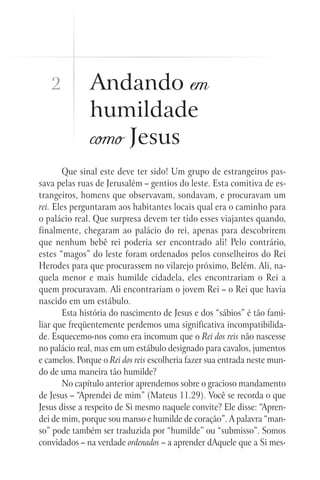 Andando em
humildade
como Jesus
Que sinal este deve ter sido! Um grupo de estrangeiros pas-
sava pelas ruas de Jerusalém – gentios do leste. Esta comitiva de es-
trangeiros, homens que observavam, sondavam, e procuravam um
rei. Eles perguntaram aos habitantes locais qual era o caminho para
o palácio real. Que surpresa devem ter tido esses viajantes quando,
finalmente, chegaram ao palácio do rei, apenas para descobrirem
que nenhum bebê rei poderia ser encontrado ali! Pelo contrário,
estes “magos” do leste foram ordenados pelos conselheiros do Rei
Herodes para que procurassem no vilarejo próximo, Belém. Ali, na-
quela menor e mais humilde cidadela, eles encontrariam o Rei a
quem procuravam. Ali encontrariam o jovem Rei – o Rei que havia
nascido em um estábulo.
Esta história do nascimento de Jesus e dos “sábios” é tão fami-
liar que freqüentemente perdemos uma significativa incompatibilida-
de. Esquecemo-nos como era incomum que o Rei dos reis não nascesse
no palácio real, mas em um estábulo designado para cavalos, jumentos
e camelos. Porque o Rei dos reis escolheria fazer sua entrada neste mun-
do de uma maneira tão humilde?
No capítulo anterior aprendemos sobre o gracioso mandamento
de Jesus – “Aprendei de mim” (Mateus 11.29). Você se recorda o que
Jesus disse a respeito de Si mesmo naquele convite? Ele disse: “Apren-
dei de mim, porque sou manso e humilde de coração”. A palavra “man-
so” pode também ser traduzida por “humilde” ou “submisso”. Somos
convidados – na verdade ordenados – a aprender dAquele que a Si mes-
2
 