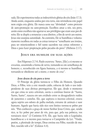 Andando em humildade como Jesus 29
sada. Ele experimentou todas as indescritíveis glórias do céu (João 17.5).
Ainda assim, enquanto andou por esta terra, não reivindicou este papel
nem exigiu esta glória. Ele nunca usou sua “divindade” como pretexto
de auto-promoção ou auto-proteção. Escolheu amar a nós, seu povo,
assim como escolheu não agarrar-se aos privilégios que eram seus por di-
reito. Ele se dispôs a renunciar a seus direitos, a fim de servir aos outros.
Jesus não usurpou autoridade. Ao contrário, Ele se humilhou e volunta-
riamente escolheu em todas as coisas tornar-se “semelhante aos irmãos,
para ser misericordioso e fiel sumo sacerdote nas coisas referentes a
Deus e para fazer propiciação pelos pecados do povo” (Hebreus 2.17).
Jesus era humilde em suas ações
Em Filipenses 2.7-8, Paulo escreveu: “Antes, [Ele] a si mesmo se
esvaziou, assumindo a forma de servo, tornando-se em semelhança de
homens; e, reconhecido em figura humana, a si mesmo se humilhou,
tornando-se obediente até a morte, e morte de cruz”.
Jesus desceu do céu para a terra
O Príncipe da glória tornou-se o Filho do Homem. Quando
Deus, o Filho, veio a este mundo caído, colocou de lado o uso inde-
pendente de suas divinas prerrogativas. Ele que, desde o momento
em que criou os seres celestiais, ouviu o contínuo louvor de “Santo,
Santo, Santo”, nasceu em um estábulo entre os desagradáveis ruídos
de jumentos e camelos. Ele, que aspirava o incenso celestial, estava
agora sujeito aos odores de palha mofada, estrume de animais e suor
humano. Aquele que havia sido rico sem limites tornou-se pobre por
nós. “Pois conheceis a graça de nosso Senhor Jesus Cristo, que, sendo
rico, se fez pobre por amor de vós, para que, pela sua pobreza, vos
tornásseis ricos” (2 Coríntios 8.9). Ele, que havia sido o Legislador,
humilhou-se a si mesmo para tornar-se o Cumpridor da Lei. “Vindo,
porém, a plenitude do tempo, Deus enviou seu Filho, nascido de mu-
lher, nascido sob a lei” (Gálatas 4.4).
 