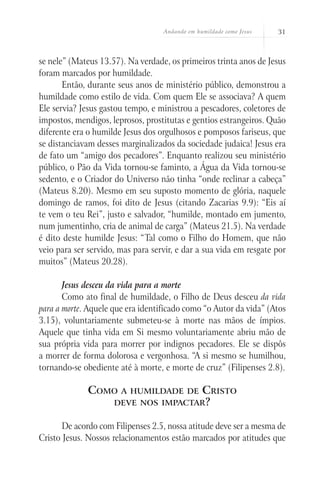 Andando em humildade como Jesus 31
se nele” (Mateus 13.57). Na verdade, os primeiros trinta anos de Jesus
foram marcados por humildade.
Então, durante seus anos de ministério público, demonstrou a
humildade como estilo de vida. Com quem Ele se associava? A quem
Ele servia? Jesus gastou tempo, e ministrou a pescadores, coletores de
impostos, mendigos, leprosos, prostitutas e gentios estrangeiros. Quão
diferente era o humilde Jesus dos orgulhosos e pomposos fariseus, que
se distanciavam desses marginalizados da sociedade judaica! Jesus era
de fato um “amigo dos pecadores”. Enquanto realizou seu ministério
público, o Pão da Vida tornou-se faminto, a Água da Vida tornou-se
sedento, e o Criador do Universo não tinha “onde reclinar a cabeça”
(Mateus 8.20). Mesmo em seu suposto momento de glória, naquele
domingo de ramos, foi dito de Jesus (citando Zacarias 9.9): “Eis aí
te vem o teu Rei”, justo e salvador, “humilde, montado em jumento,
num jumentinho, cria de animal de carga” (Mateus 21.5). Na verdade
é dito deste humilde Jesus: “Tal como o Filho do Homem, que não
veio para ser servido, mas para servir, e dar a sua vida em resgate por
muitos” (Mateus 20.28).
Jesus desceu da vida para a morte
Como ato final de humildade, o Filho de Deus desceu da vida
para a morte. Aquele que era identificado como “o Autor da vida” (Atos
3.15), voluntariamente submeteu-se à morte nas mãos de ímpios.
Aquele que tinha vida em Si mesmo voluntariamente abriu mão de
sua própria vida para morrer por indignos pecadores. Ele se dispôs
a morrer de forma dolorosa e vergonhosa. “A si mesmo se humilhou,
tornando-se obediente até à morte, e morte de cruz” (Filipenses 2.8).
Como a humildade de Cristo
deve nos impactar?
De acordo com Filipenses 2.5, nossa atitude deve ser a mesma de
Cristo Jesus. Nossos relacionamentos estão marcados por atitudes que
 