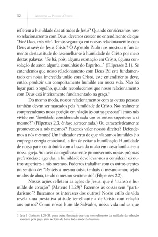 32
refletem a humildade das atitudes de Jesus? Quando consideramos nos-
so relacionamento com Deus, devemos crescer no entendimento de que
“Ele é Deus, e nós não”. Temos segurança em nossos relacionamentos com
Deus através de Jesus Cristo? O Apóstolo Paulo nos mostrou o funda-
mento desta atitude do assemelhar-se à humildade de Cristo por meio
destas palavras: “Se há, pois, alguma exortação em Cristo, alguma con-
solação de amor, alguma comunhão do Espírito...” (Filipenses 2.1). Se
entendemos que nosso relacionamento com Deus Pai está fundamen-
tado em nossa imerecida união com Cristo, este entendimento deve,
então, produzir um comportamento humilde em nossa vida. Não há
lugar para o orgulho, quando reconhecemos que nosso relacionamento
com Deus está inteiramente fundamentado na graça.3
Do mesmo modo, nossos relacionamentos com as outras pessoas
também devem ser marcados pela humildade de Cristo. Nós realmente
compreendemos nossa posição em relação às outras pessoas? Temos nós
vivido em “humildade, considerando cada um os outros superiores a si
mesmo?” (Filipenses 2.3, ênfase acrescentada.) Ou caracteristicamente
promovemos a nós mesmos? Fazemos valer nossos direitos? Defende-
mos a nós mesmos? Um indicador certo de que não somos humildes é o
empregar energia emocional, a fim de evitar a humilhação. Humildade
de nossa parte contribuirá com a busca da união em nossa família e em
nossa igreja. Ao invés de orgulhosamente promovermos nossas próprias
preferências e agendas, a humildade deve levar-nos a considerar os ou-
tros superiores a nós mesmos. Podemos trabalhar com os outros crentes
no sentido de: “Penseis a mesma coisa, tenhais o mesmo amor, sejais
unidos de alma, tendo o mesmo sentimento” (Filipenses 2.2).
Nossas ações refletem as ações de Jesus, que é “manso e hu-
milde de coração” (Mateus 11.29)? Fazemos as coisas sem “parti-
darismo”? Buscamos os interesses dos outros? Nosso estilo de vida
revela uma prestativa atitude semelhante a de Cristo com relação
aos outros? Como nosso humilde Salvador, nossa vida indica que
3 Leia 1 Coríntios 1.26-31, para outra ilustração que traz entendimento da realidade da salvação
somente pela graça, com o efeito de banir toda a soberba humana.
 