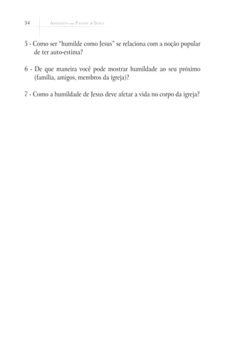 34
5 - Como ser “humilde como Jesus” se relaciona com a noção popular
de ter auto-estima?
6 - De que maneira você pode mostrar humildade ao seu próximo
(família, amigos, membros da igreja)?
7 - Como a humildade de Jesus deve afetar a vida no corpo da igreja?
 