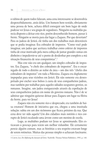 36
o rabino de quem todos falavam, uma cena interessante se desenvolvia
despercebidamente, atrás delas. Um homem bem vestido, obviamente
uma pessoa de bem, achava difícil conseguir um bom lugar de onde
pudesse ver Jesus e seu grupo de seguidores. Ninguém na multidão pa-
recia disposto a deixar este rico, porém desconhecido homem, passar à
frente. Ninguém se movia para dar lugar a Zaqueu. Por que deveriam?
Para os judeus de Jericó, ele tinha um dos trabalhos mais detestáveis
que se podia imaginar. Era cobrador de impostos. “Como você pode
imaginar, um judeu que aceitava trabalhar como coletor de impostos
tinha de estar motivado pela mera cobiça de juntar grandes somas em
dinheiro e impedernir-se até o ponto de desdenhar por completo a má
situação financeira de seus compatriotas”.1
Mas este não era um qualquer, um simples cobrador de impos-
tos. Era Zaqueu, “o chefe dos cobradores de impostos”. Era o encar-
regado de todo o distrito ao redor da área – um dos três “chefes dos
cobradores de impostos” em toda a Palestina. Zaqueu era duplamente
impopular para seus vizinhos em Jericó. Ele não somente era desres-
peitado por encher seus bolsos à custa de seus companheiros judeus,
mas também por trabalhar para aqueles odiados ocupantes gentios, os
romanos. Imagine, um judeu enriquecendo através da espoliação de
seus companheiros judeus em nome do governo romano. Não é de se
admirar que ninguém quisesse deixar para Zaqueu um lugar na fileira
da frente, para ver Jesus!
Zaqueu não era somente rico e desprezado; era também de bai-
xa estatura! Homem de iniciativa que era, chegou a uma inusitada
solução: subiu em um dos sicômoros que ficava próximo da rua. Que
cena deve ter sido aquela! Um dos cidadãos mais notório e rico cor-
rupto de Jericó escalando uma árvore como um menino de escola.
Logo, as multidões podiam ver Jesus se aproximando. Eles es-
ticavam o pescoço para terem um melhor vislumbre. Ele certamente
parecia alguém comum, mas as histórias a seu respeito estavam longe
de serem rotineiras. Muitas das pessoas simples o achavam fascinante.
1 Carter, Les, Dr. Reflecting the character of Christ. Nashville: Thomas Nelson Publishers, 1995. p. 148.
 