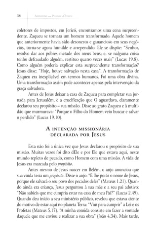 38
coletores de impostos, em Jericó, encontramos uma cena surpreen-
dente. Zaqueu se tornara um homem transformado. Aquele homem
que anteriormente havia sido desonesto e ganancioso em seus negó-
cios, torna-se agora humilde e arrependido. Ele se dispõe: “Senhor,
resolvo dar aos pobres metade dos meus bens; e, se nalguma coisa
tenho defraudado alguém, restituo quatro vezes mais” (Lucas 19.8).
Como alguém poderia explicar esta surpreendente transformação?
Jesus disse: “Hoje, houve salvação nesta casa”. A transformação de
Zaqueu era inexplicável em termos humanos. Foi uma obra divina.
Uma transformação assim pode acontecer apenas pela intervenção da
graça salvadora.
Antes de Jesus deixar a casa de Zaqueu para completar sua jor-
nada para Jerusalém, e a crucificação que O aguardava, claramente
declarou seu propósito – sua missão. Disse ao grato Zaqueu e à multi-
dão que murmurava: “Porque o Filho do Homem veio buscar e salvar
o perdido” (Lucas 19.10).
A intenção missionária
declarada por Jesus
Esta não foi a única vez que Jesus declarou o propósito de sua
missão. Muitas vezes foi dito dEle e por Ele que estava aqui, neste
mundo repleto de pecado, como Homem com uma missão. A vida de
Jesus era marcada pelo propósito.
Antes mesmo de Jesus nascer em Belém, o anjo anunciou que
sua vinda teria um propósito. Disse o anjo: “E lhe porás o nome de Jesus,
porque ele salvará o seu povo dos pecados deles” (Mateus 1.21). Quan-
do ainda era criança, Jesus perguntou à sua mãe e a seu pai adotivo:
“Não sabíeis que me cumpria estar na casa de meu Pai?” (Lucas 2.49).
Quando deu início a seu ministério público, revelou que estava ciente
do motivo de estar aqui no planeta Terra: “Vim para cumprir” a Lei e os
Profetas (Mateus 5.17). “A minha comida consiste em fazer a vontade
daquele que me enviou e realizar a sua obra” (João 4.34). Mais tarde,
 