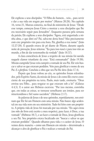 Vivendo com uma missão assim como Jesus 39
Ele explicou a seus discípulos: “O Filho do homem... veio... para servir
e dar a sua vida em resgate por muitos” (Mateus 20.28). No capítulo
16, verso 21, Mateus comenta, no final do ministério de Jesus: “Desde
esse tempo, começou Jesus Cristo a mostrar a seus discípulos que lhe
era necessário seguir para Jerusalém”. Enquanto passava pela semana
da paixão, Ele explicou a seus discípulos: “Agora, está angustiada a mi-
nha alma, e que direi eu? Pai, salva-me desta hora? Mas precisamente
com este propósito vim para esta hora. Pai, glorifica o teu nome” (João
12.27-28). E quando estava de pé diante de Pilatos, durante aquela
noite de provação, Jesus reiterou: “Eu para isso nasci e para isso vim ao
mundo, a fim de dar testemunho da verdade” (João 18.37).
A clara consciência de Jesus a respeito de sua missão foi ouvida
naquele clamor triunfante da cruz: “Está consumado!” (João 19.30).
Missão cumprida! Jesus veio cumprir a vontade de seu Pai. Ele veio bus-
car e salvar os que estavam perdidos. Veio para glorificar o nome de seu
Pai. E o glorificou. Concluiu a obra que seu Pai lhe dera (João 17.4).
Depois que Jesus voltou ao céu, os apóstolos foram relembra-
dos, pelo Espírito Santo, da missão de Jesus e de como Ele esteve cons-
ciente de seu propósito na terra. Paulo, mais tarde, ensinaria: “Deus
enviou seu Filho... para resgatar os que estavam sob a lei” (Gálatas
4.4,5). E o autor aos Hebreus escreveu: “Por isso mesmo, convinha
que, em todas as coisas, se tornasse semelhante aos irmãos, para ser
misericordioso e fiel sumo sacerdote” (Hebreus 2.17).
As palavras de Jesus e de seus apóstolos, repetidamente, nos ensi-
nam que Ele foi um Homem com uma missão. Não houve algo aciden-
tal em sua vida nem em seu ministério. Tudo foi feito com um propósi-
to. A própria vida de Jesus foi marcada por sua missão. “Eis aqui estou
(no rolo do livro está escrito a meu respeito), para fazer, ó Deus, a tua
vontade” (Hebreus 10.7), e ao fazer a vontade de Deus, Jesus glorificou
a seu Pai. Seu propósito estava focalizado em “buscar e salvar os que
estavam perdidos”. Quando olhamos para vida e o caráter de Jesus, O
vemos desta maneira – como um Homem em missão – determinado a
alcançar o alvo de glorificar o Pai e realizar a vontade do Pai.
 