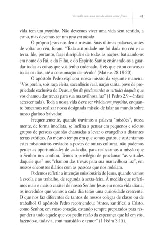Vivendo com uma missão assim como Jesus 41
vida tem um propósito. Não devemos viver uma vida sem sentido, a
esmo, mas devemos ser um povo em missão.
O próprio Jesus nos deu a missão. Suas últimas palavras, antes
de voltar ao céu, foram: “Toda autoridade me foi dada no céu e na
terra. Ide, portanto, fazei discípulos de todas as nações, batizando-os
em nome do Pai, e do Filho, e do Espírito Santo; ensinando-os a guar-
dar todas as coisas que vos tenho ordenado. E eis que estou convosco
todas os dias, até a consumação do século” (Mateus 28.18-20).
O apóstolo Pedro explicou nossa missão da seguinte maneira:
“Vós porém, sois raça eleita, sacerdócio real, nação santa, povo de pro-
priedade exclusiva de Deus, a fim de proclamardes as virtudes daquele que
vos chamou das trevas para sua maravilhosa luz” (1 Pedro 2.9 – ênfase
acrescentada). Toda a nossa vida deve ser vivida com propósito, enquan-
to buscamos realizar nossa designada missão de falar ao mundo sobre
nosso glorioso Salvador.
Frequentemente, quando ouvimos a palavra “missões”, nossa
mente, de forma imediata, se inclina a pensar em pequenos e seletos
grupos de pessoas que são chamadas a levar o evangelho a distantes
terras exóticas. Ao mesmo tempo em que somos gratos, e sustentamos
estes missionários enviados a povos de outras culturas, não podemos
perder as oportunidades de cada dia, para realizarmos a missão que
o Senhor nos confiou. Temos o privilégio de proclamar “as virtudes
daquele que” nos “chamou das trevas para sua maravilhosa luz”, em
nossos encontros diários com as pessoas que nos rodeiam.
Podemos refletir a intenção missionária de Jesus, quando vamos
à escola e ao trabalho, de segunda à sexta-feira. À medida que refleti-
mos mais e mais o caráter de nosso Senhor Jesus em nossa vida diária,
os incrédulos que vemos a cada dia terão uma curiosidade crescente.
O que nos faz diferentes de tantos de nossos colegas de classe ou de
trabalho? O apóstolo Pedro recomendou: “Antes, santificai a Cristo,
como Senhor, em vosso coração, estando sempre preparados para res-
ponder a todo aquele que vos pedir razão da esperança que há em vós,
fazendo-o, todavia, com mansidão e temor” (1 Pedro 3.15).
 