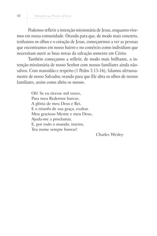 42
Podemos refletir a intenção missionária de Jesus, enquanto vive-
mos em nossa comunidade. Orando para que, de modo mais concreto,
tenhamos os olhos e o coração de Jesus, começaremos a ver as pessoas
que encontramos em nosso bairro e no comércio como indivíduos que
necessitam ouvir as boas novas da salvação somente em Cristo.
Também começamos a refletir, de modo mais brilhante, a in-
tenção missionária de nosso Senhor com nossos familiares ainda não-
salvos. Com mansidão e respeito (1 Pedro 3.15-16), falamos afetuosa-
mente de nosso Salvador, orando para que Ele abra os olhos de nossos
familiares, assim como abriu os nossos.
Oh! Se eu tivesse mil vozes,
Para meu Redentor louvar;
A glória de meu Deus e Rei,
E o triunfo de sua graça, exaltar.
Meu gracioso Mestre e meu Deus,
Ajuda-me a proclamar,
E, por todo o mundo, inteiro,
Teu nome sempre honrar!
Charles Wesley
 